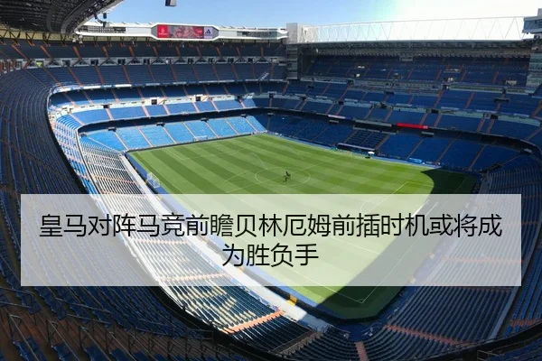 皇马对阵马竞前瞻贝林厄姆前插时机或将成为胜负手
