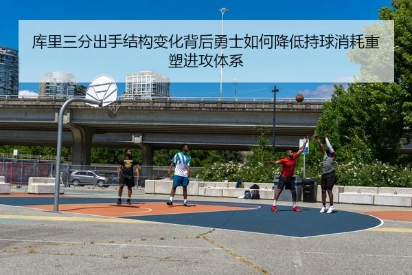库里三分出手结构变化背后勇士如何降低持球消耗重塑进攻体系