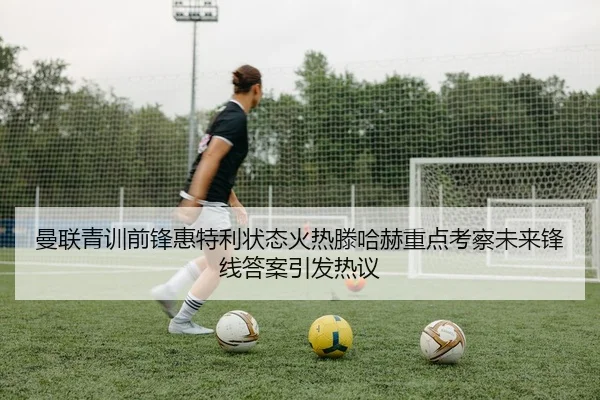 曼联青训前锋惠特利状态火热滕哈赫重点考察未来锋线答案引发热议